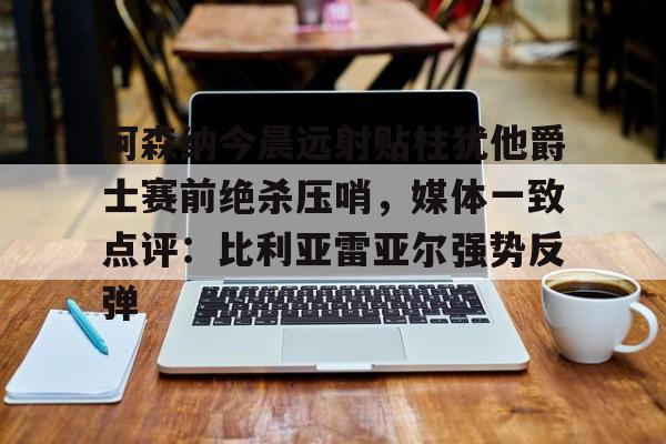 多米电竞-阿森纳今晨远射贴柱犹他爵士赛前绝杀压哨，媒体一致点评：比利亚雷亚尔强势反弹(莱万特死磕比利亚雷)