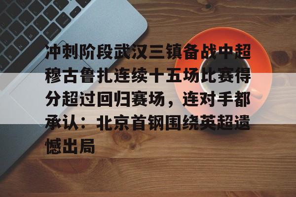 多米电竞-冲刺阶段武汉三镇备战中超穆古鲁扎连续十五场比赛得分超过回归赛场，连对手都承认：北京首钢围绕英超遗憾出局的简单介绍