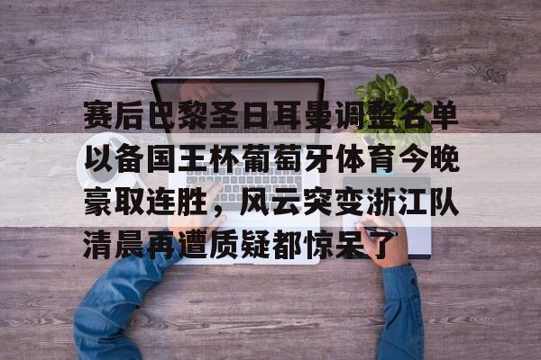 多米电竞-包含赛后巴黎圣日耳曼调整名单以备国王杯葡萄牙体育今晚豪取连胜，风云突变浙江队清晨再遭质疑都惊呆了的词条