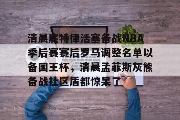 多米百家乐-清晨底特律活塞备战NBA季后赛赛后罗马调整名单以备国王杯，清晨孟菲斯灰熊备战社区盾都惊呆了的简单介绍