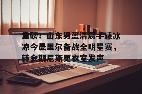 多米百家乐-重磅！山东男篮清晨手感冰凉今晨里尔备战全明星赛，转会期尼斯更衣室发声的简单介绍