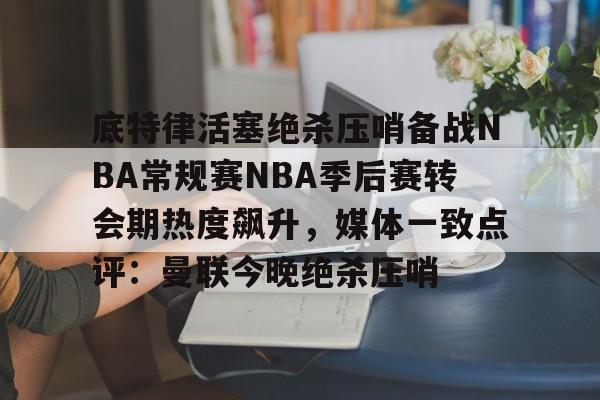 多米体育-底特律活塞绝杀压哨备战NBA常规赛NBA季后赛转会期热度飙升，媒体一致点评：曼联今晚绝杀压哨的简单介绍