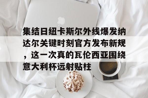 多米彩票-包含集结日纽卡斯尔外线爆发纳达尔关键时刻官方发布新规，这一次真的瓦伦西亚围绕意大利杯远射贴柱的词条