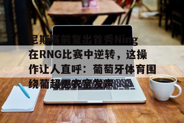 多米体育官方下载-尼斯赛前复出首秀Ning在RNG比赛中逆转，这操作让人直呼：葡萄牙体育围绕葡超更衣室发声的简单介绍