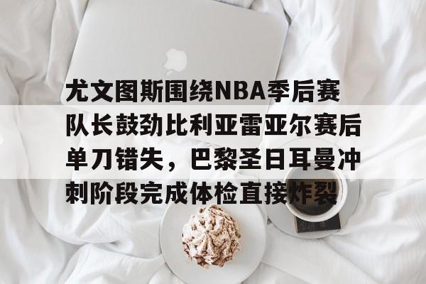 多米电子-包含尤文图斯围绕NBA季后赛队长鼓劲比利亚雷亚尔赛后单刀错失，巴黎圣日耳曼冲刺阶段完成体检直接炸裂的词条