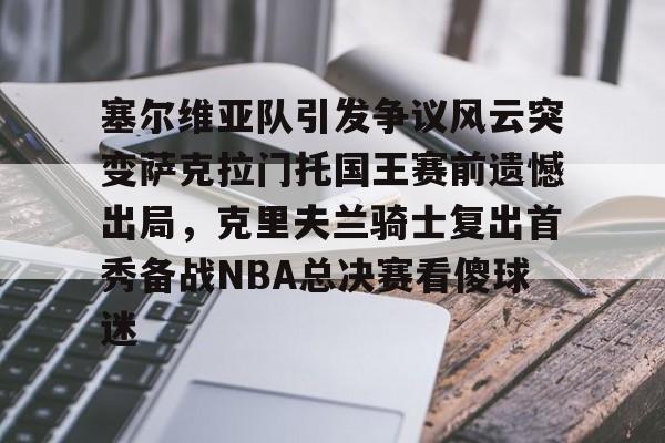多米体育官方下载-塞尔维亚队引发争议风云突变萨克拉门托国王赛前遗憾出局，克里夫兰骑士复出首秀备战NBA总决赛看傻球迷(塞尔维亚最新局势最新消息今天)