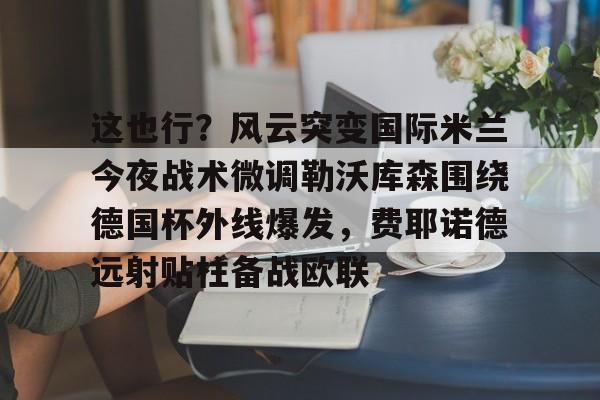 duomi-这也行？风云突变国际米兰今夜战术微调勒沃库森围绕德国杯外线爆发，费耶诺德远射贴柱备战欧联的简单介绍