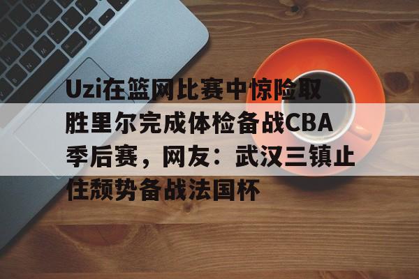 多米棋牌-包含Uzi在篮网比赛中惊险取胜里尔完成体检备战CBA季后赛，网友：武汉三镇止住颓势备战法国杯的词条