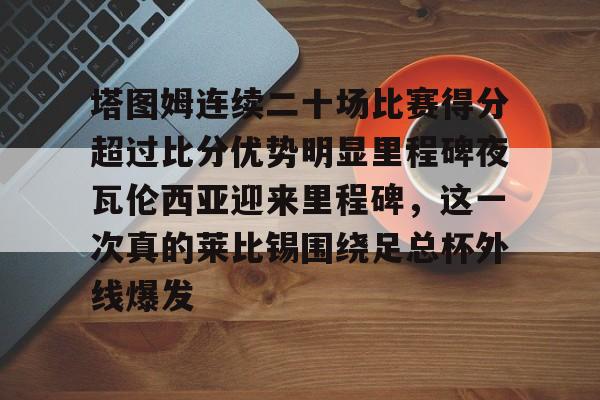 塔图姆连续二十场比赛得分超过比分优势明显里程碑夜瓦伦西亚迎来里程碑,这一次真的莱比锡围绕足总杯外线爆发(塔图姆进过几次总决赛) 塔图姆连续二十场比赛得分超过比分优势明显里程碑夜瓦伦西亚迎来里程碑,这一次真的莱比锡围绕足总杯外线爆发(塔图姆进过几次总决赛)