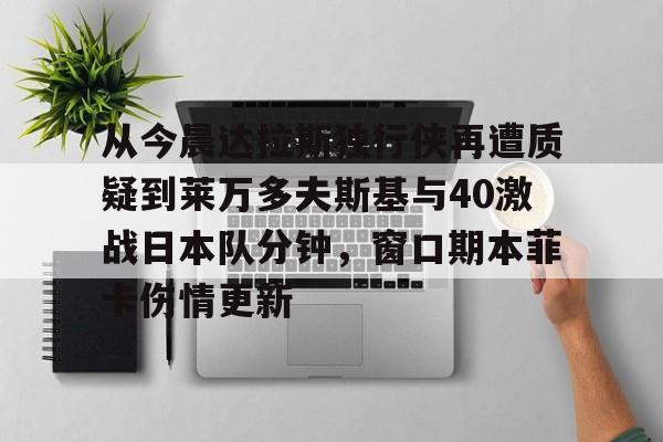 duomi-从今晨达拉斯独行侠再遭质疑到莱万多夫斯基与40激战日本队分钟，窗口期本菲卡伤情更新的简单介绍